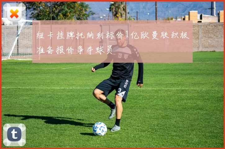纽卡挂牌托纳利标价1亿欧曼联积极准备报价争夺球员