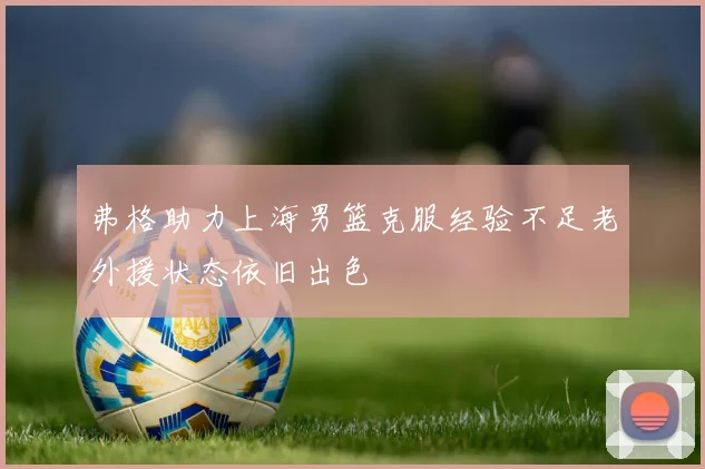 弗格助力上海男篮克服经验不足老外援状态依旧出色