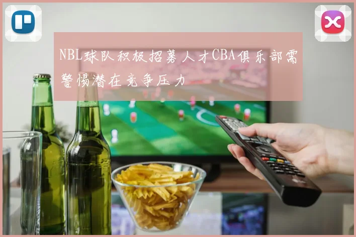 NBL球队积极招募人才CBA俱乐部需警惕潜在竞争压力