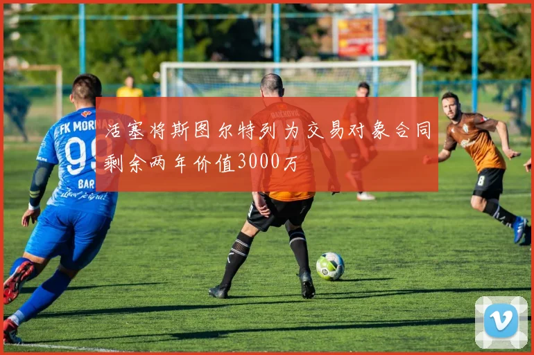 活塞将斯图尔特列为交易对象合同剩余两年价值3000万