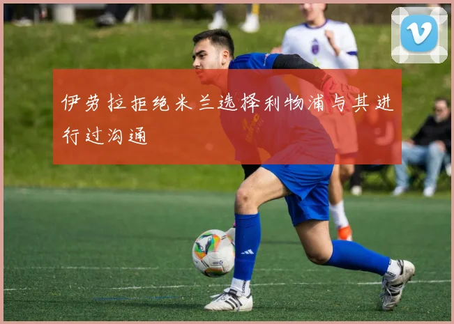 伊劳拉拒绝米兰选择利物浦与其进行过沟通
