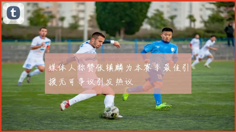 媒体人称赞张镇麟为本赛季最佳引援无可争议引发热议
