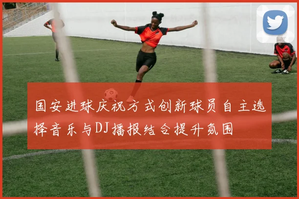 国安进球庆祝方式创新球员自主选择音乐与DJ播报结合提升氛围